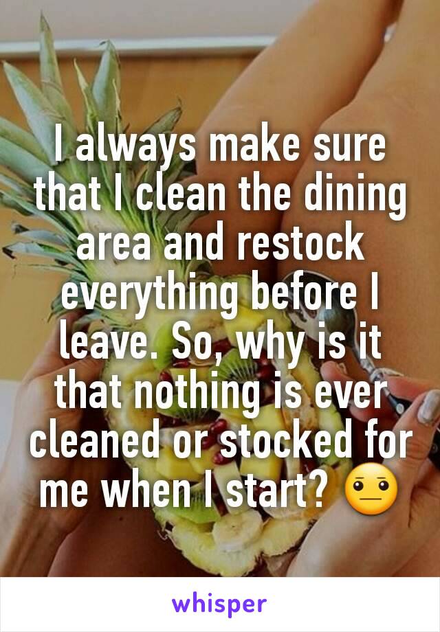 I always make sure that I clean the dining area and restock everything before I leave. So, why is it that nothing is ever cleaned or stocked for me when I start? 😐