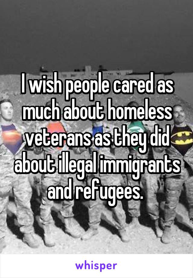 I wish people cared as much about homeless veterans as they did about illegal immigrants and refugees. 