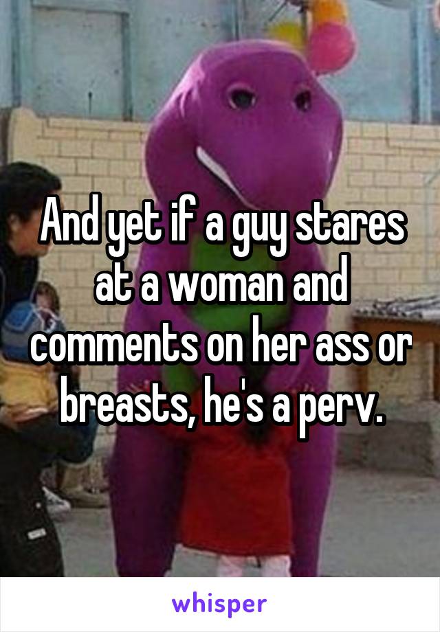 And yet if a guy stares at a woman and comments on her ass or breasts, he's a perv.