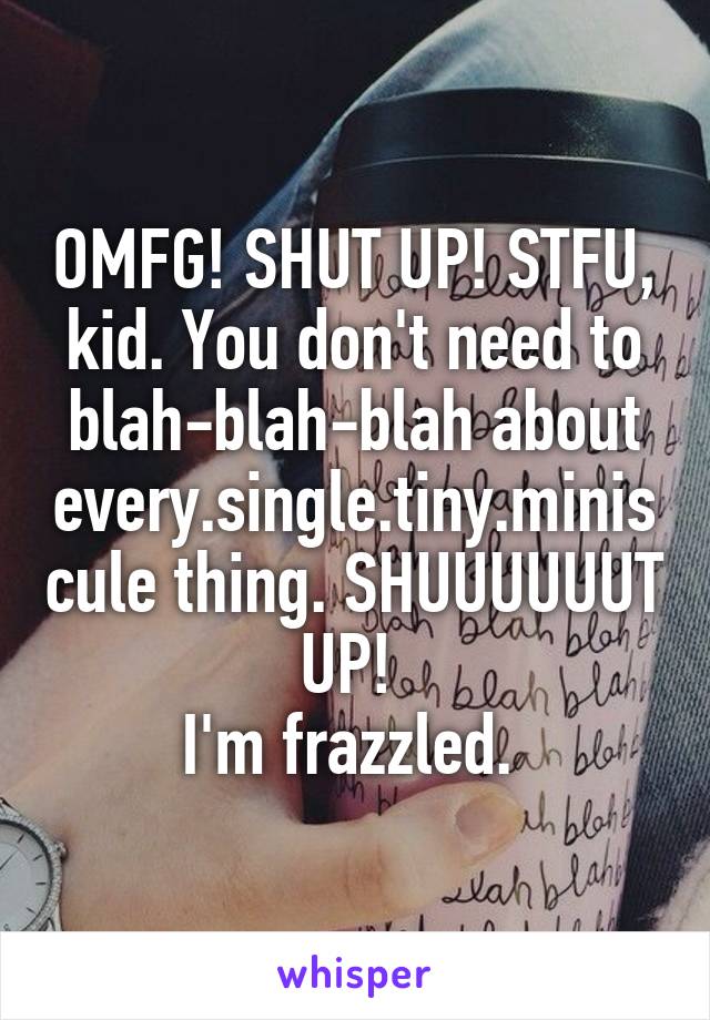 OMFG! SHUT UP! STFU, kid. You don't need to blah-blah-blah about every.single.tiny.miniscule thing. SHUUUUUUT UP! 
I'm frazzled. 