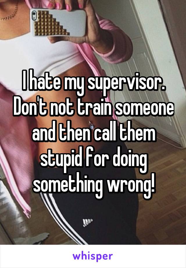 I hate my supervisor. Don't not train someone and then call them stupid for doing something wrong!