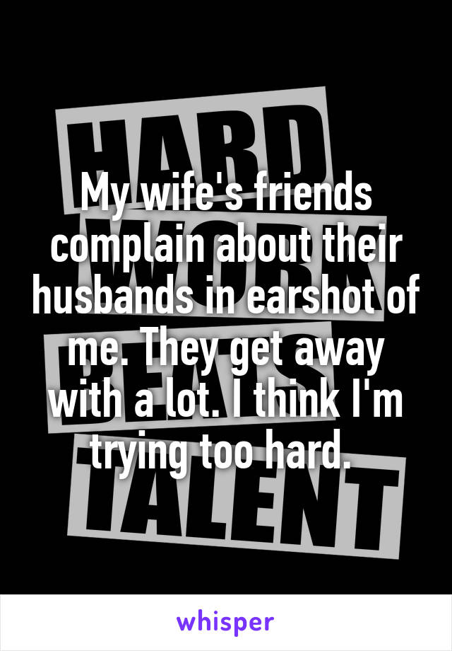 My wife's friends complain about their husbands in earshot of me. They get away with a lot. I think I'm trying too hard. 