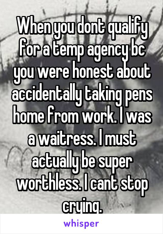 When you dont qualify for a temp agency bc you were honest about accidentally taking pens home from work. I was a waitress. I must actually be super worthless. I cant stop crying.