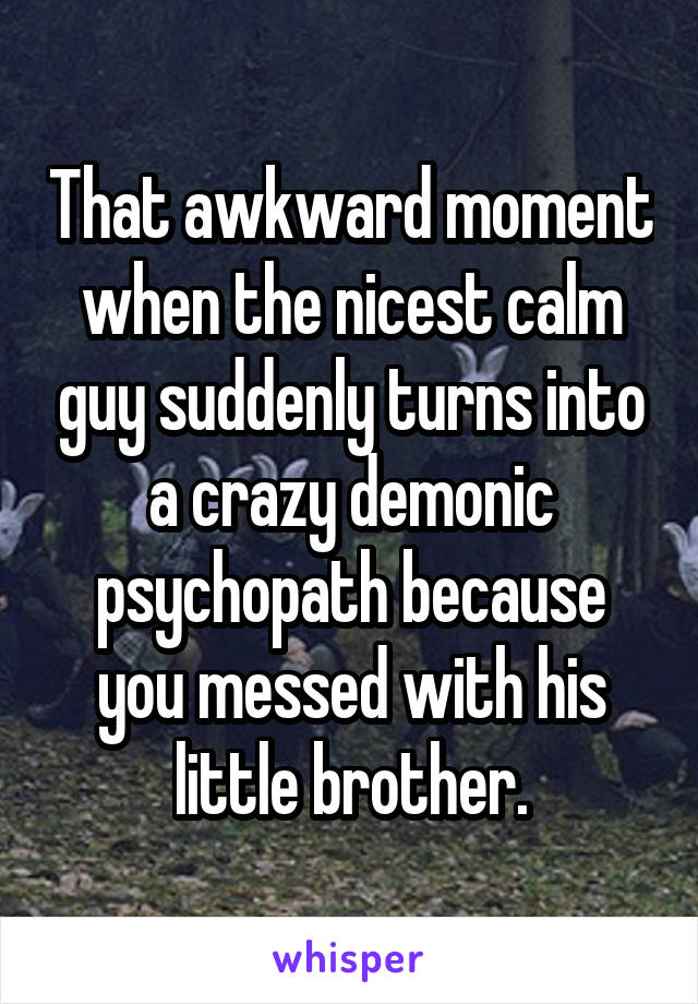 That awkward moment when the nicest calm guy suddenly turns into a crazy demonic psychopath because you messed with his little brother.