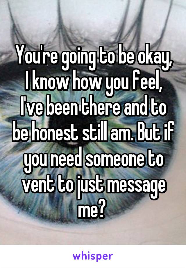 You're going to be okay, I know how you feel, I've been there and to be honest still am. But if you need someone to vent to just message me? 