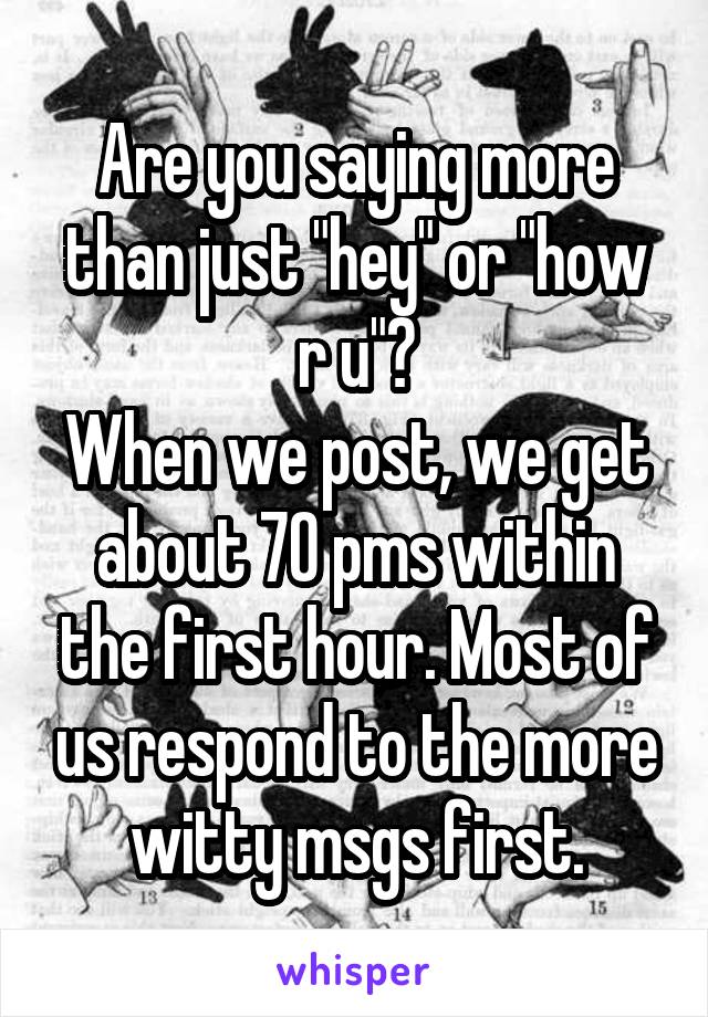 Are you saying more than just "hey" or "how r u"?
When we post, we get about 70 pms within the first hour. Most of us respond to the more witty msgs first.