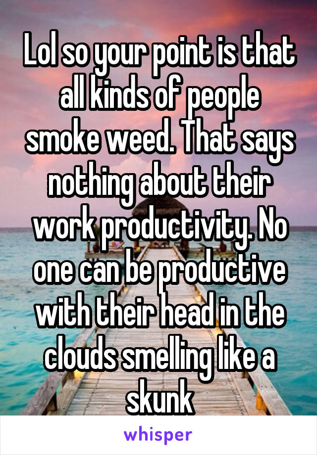 Lol so your point is that all kinds of people smoke weed. That says nothing about their work productivity. No one can be productive with their head in the clouds smelling like a skunk