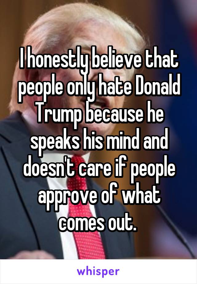 I honestly believe that people only hate Donald Trump because he speaks his mind and doesn't care if people approve of what comes out. 