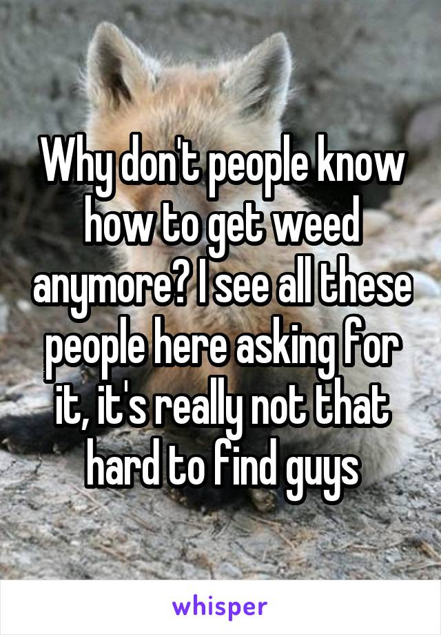 Why don't people know how to get weed anymore? I see all these people here asking for it, it's really not that hard to find guys