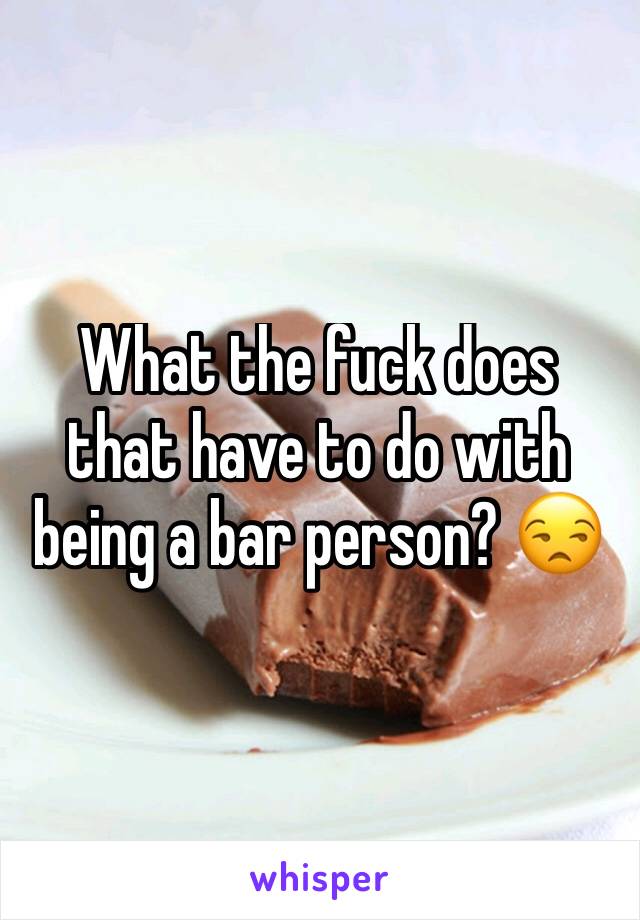 What the fuck does that have to do with being a bar person? 😒 