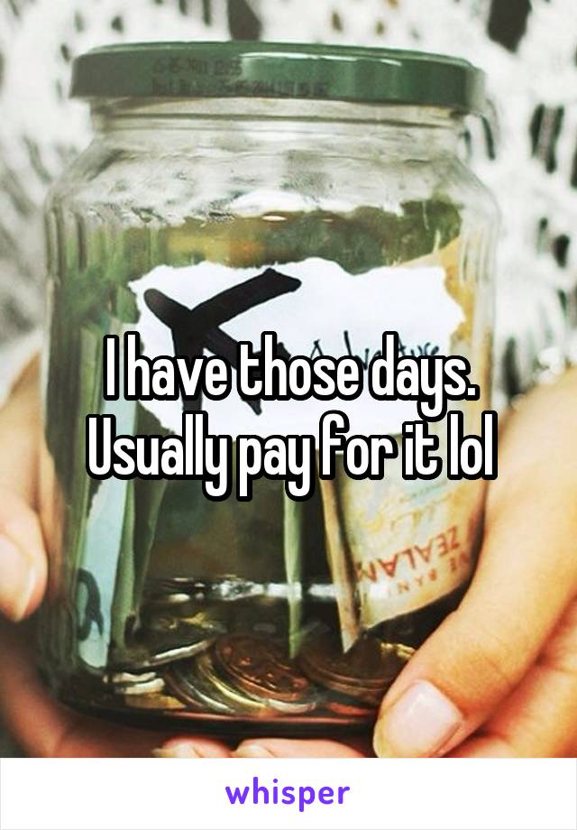 I have those days. Usually pay for it lol