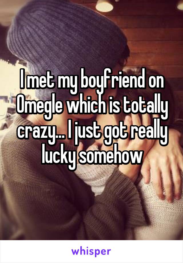 I met my boyfriend on Omegle which is totally crazy... I just got really lucky somehow
