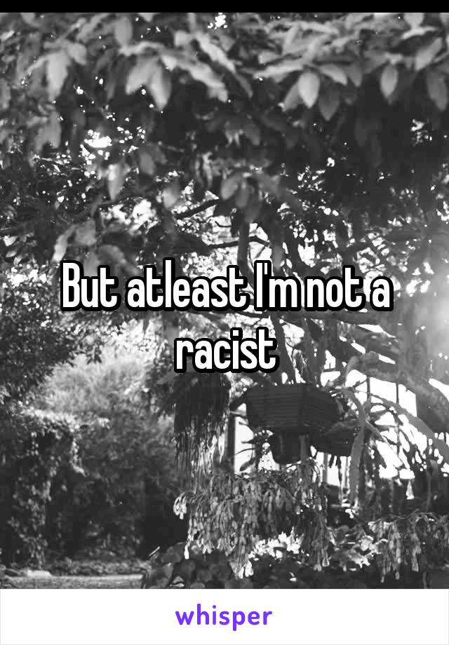 But atleast I'm not a racist