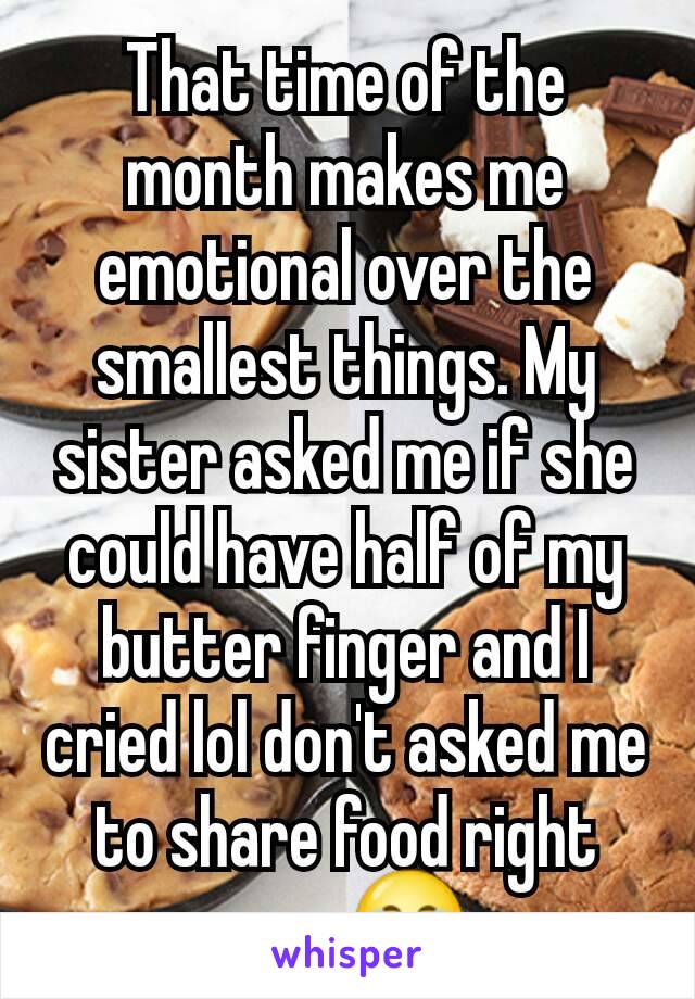 That time of the month makes me emotional over the smallest things. My sister asked me if she could have half of my butter finger and I cried lol don't asked me to share food right now 😂