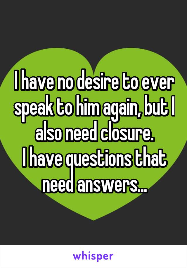 I have no desire to ever speak to him again, but I also need closure.
I have questions that need answers...