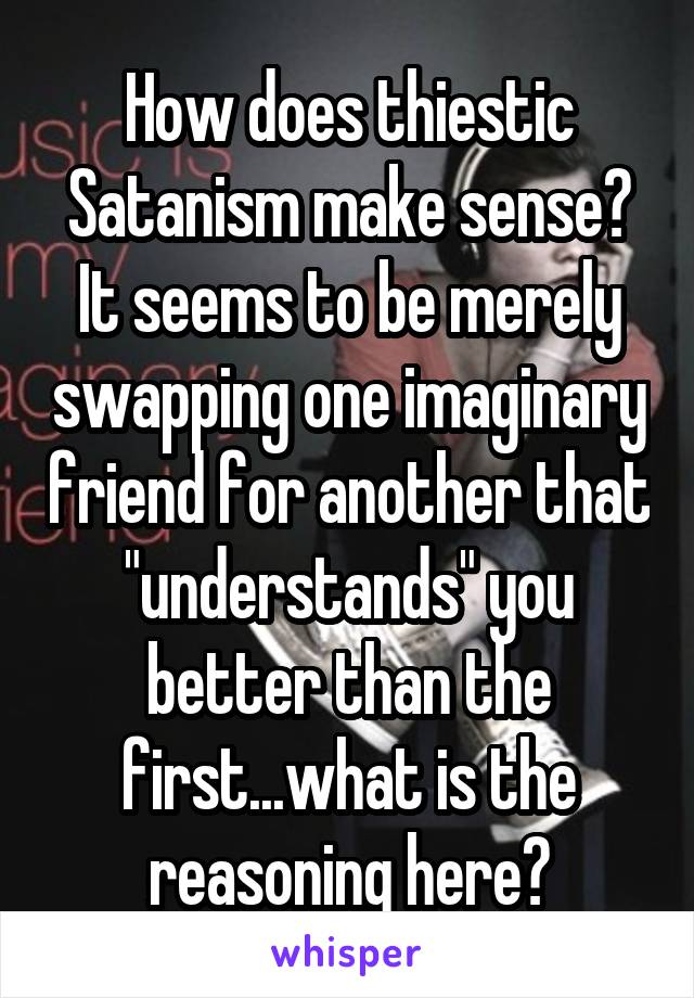 How does thiestic Satanism make sense? It seems to be merely swapping one imaginary friend for another that "understands" you better than the first...what is the reasoning here?