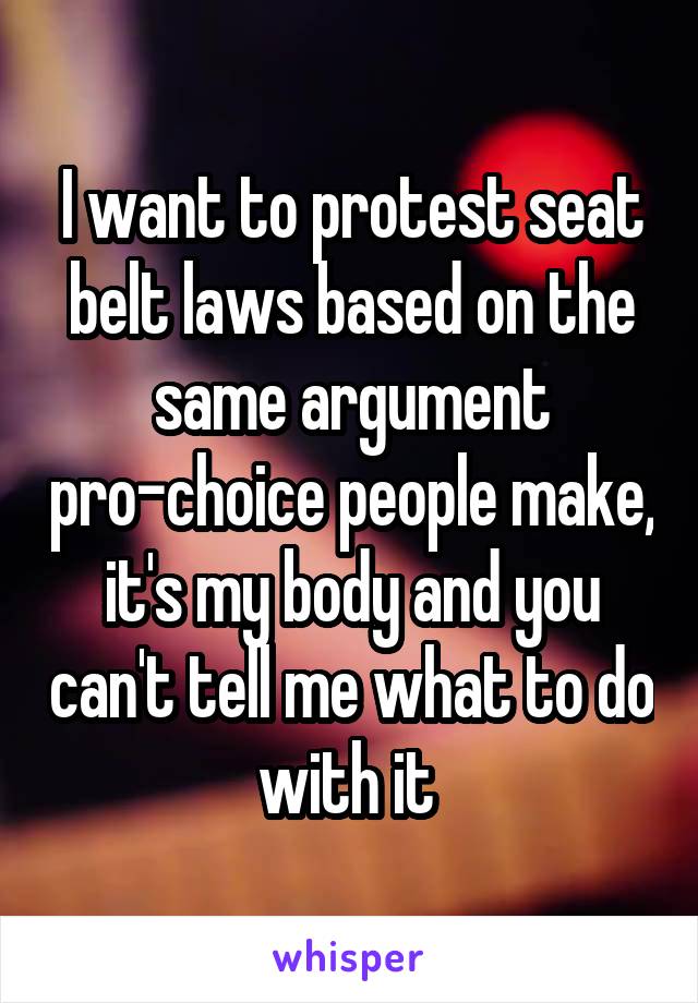 I want to protest seat belt laws based on the same argument pro-choice people make, it's my body and you can't tell me what to do with it 