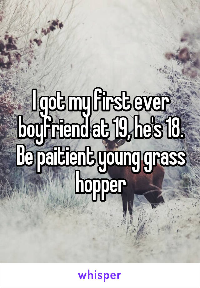 I got my first ever boyfriend at 19, he's 18. Be paitient young grass hopper