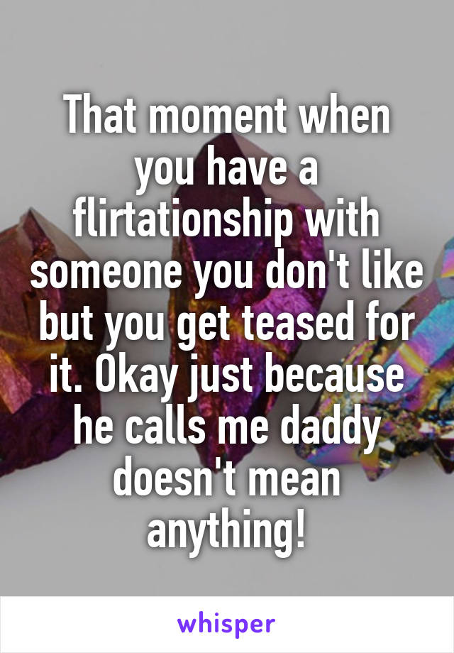 That moment when you have a flirtationship with someone you don't like but you get teased for it. Okay just because he calls me daddy doesn't mean anything!