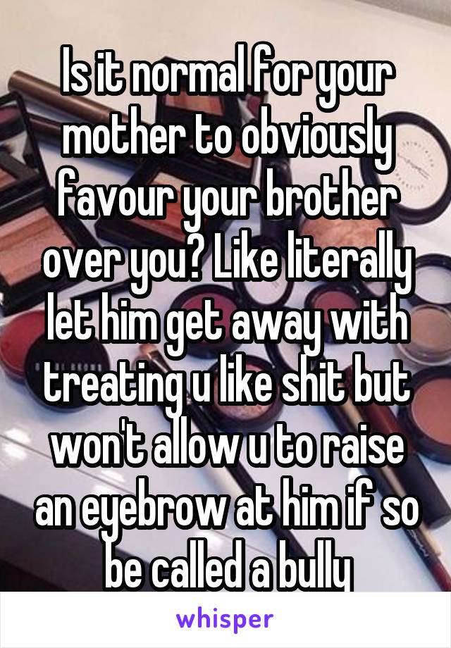 Is it normal for your mother to obviously favour your brother over you? Like literally let him get away with treating u like shit but won't allow u to raise an eyebrow at him if so be called a bully