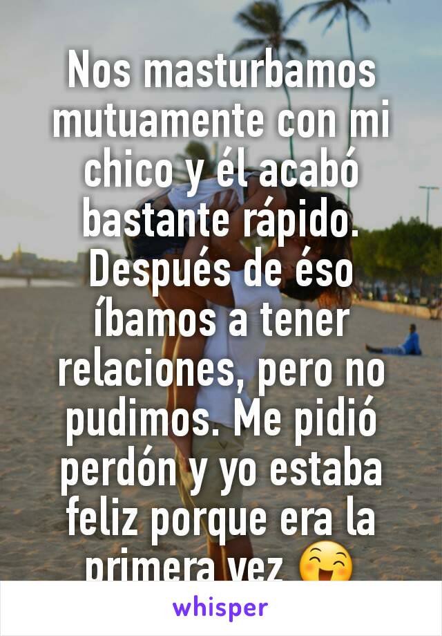 Nos masturbamos mutuamente con mi chico y él acabó bastante rápido. Después de éso íbamos a tener relaciones, pero no pudimos. Me pidió perdón y yo estaba feliz porque era la primera vez 😄