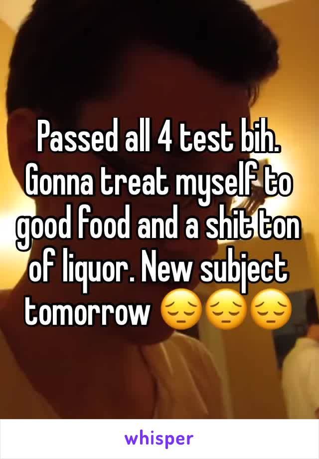 Passed all 4 test bih. Gonna treat myself to good food and a shit ton of liquor. New subject tomorrow 😔😔😔