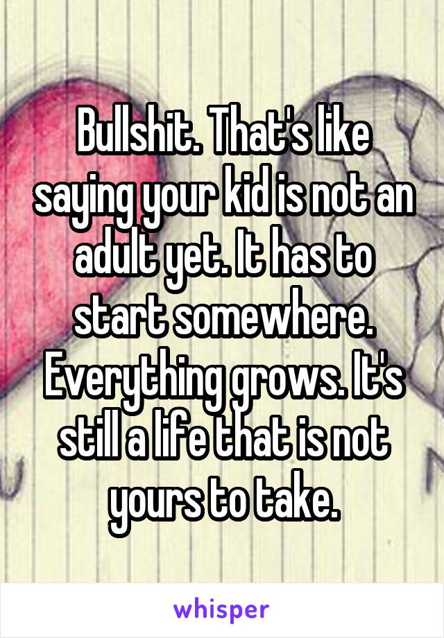 Bullshit. That's like saying your kid is not an adult yet. It has to start somewhere. Everything grows. It's still a life that is not yours to take.