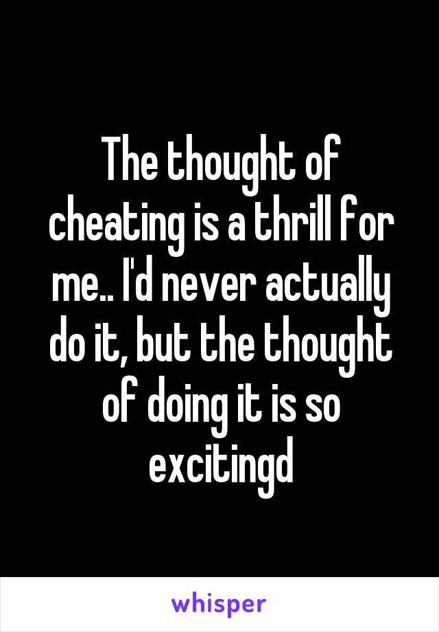 The thought of cheating is a thrill for me.. I'd never actually do it, but the thought of doing it is so excitingd