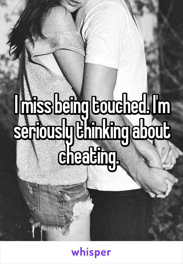 I miss being touched. I'm seriously thinking about cheating.  