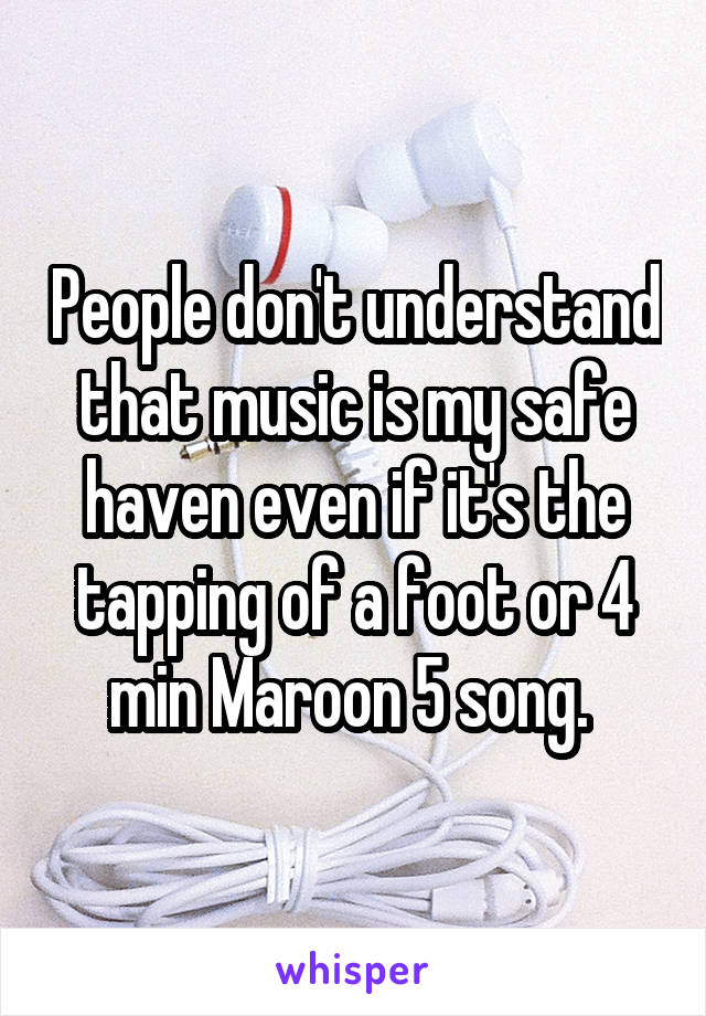 People don't understand that music is my safe haven even if it's the tapping of a foot or 4 min Maroon 5 song. 