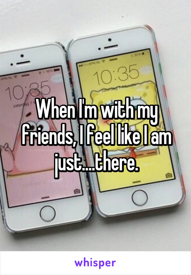 When I'm with my friends, I feel like I am just....there.