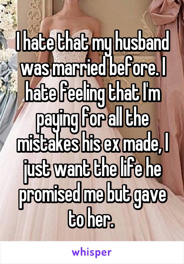 I hate that my husband was married before. I hate feeling that I'm paying for all the mistakes his ex made, I just want the life he promised me but gave to her. 