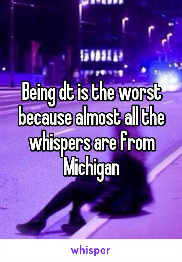 Being dt is the worst because almost all the whispers are from
Michigan