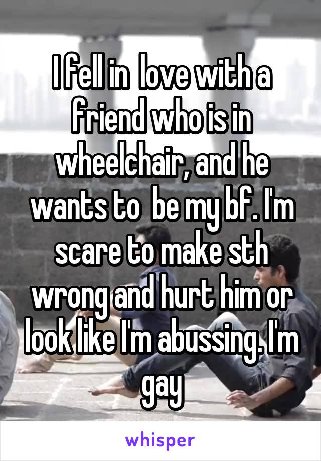 I fell in  love with a friend who is in wheelchair, and he wants to  be my bf. I'm scare to make sth wrong and hurt him or look like I'm abussing. I'm gay