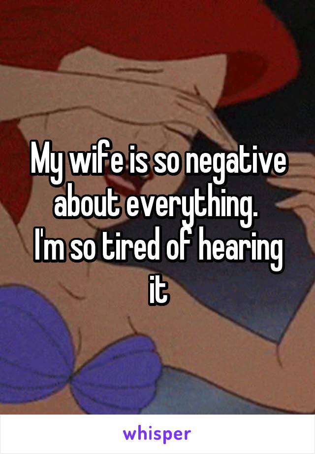 My wife is so negative about everything. 
I'm so tired of hearing it