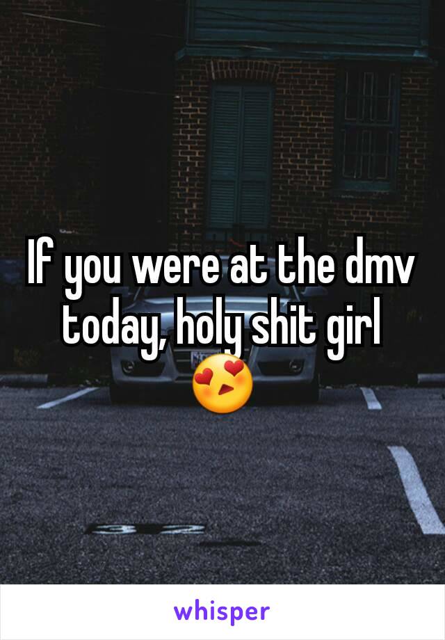 If you were at the dmv today, holy shit girl 😍