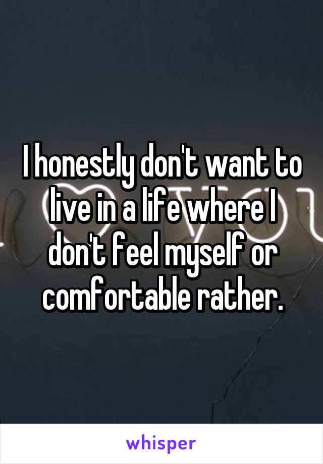 I honestly don't want to live in a life where I don't feel myself or comfortable rather.