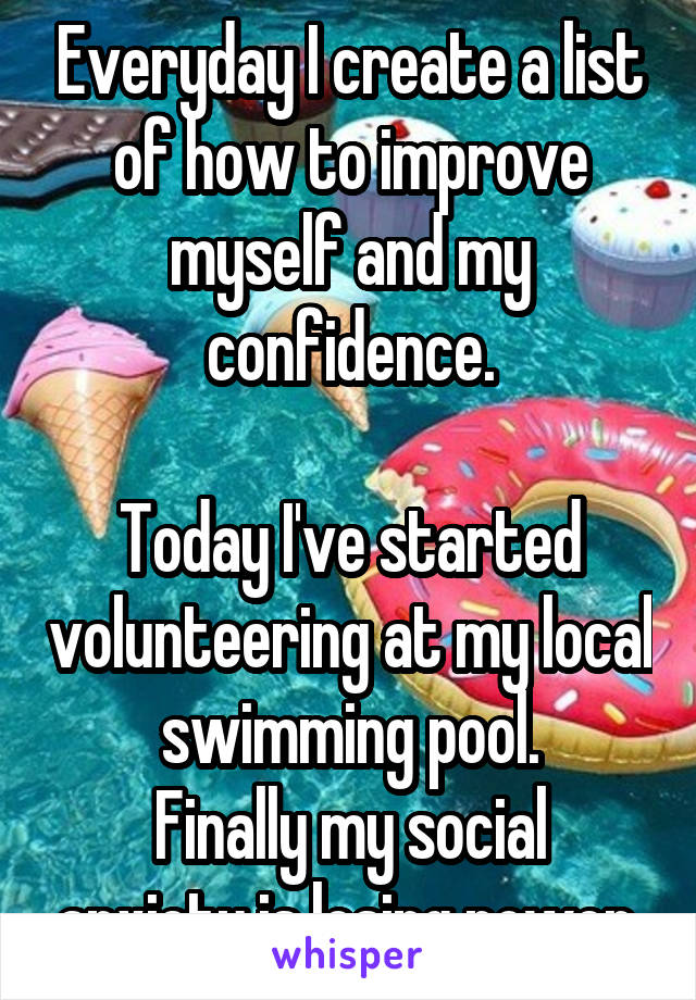 Everyday I create a list of how to improve myself and my confidence.

Today I've started volunteering at my local swimming pool.
Finally my social anxiety is losing power.