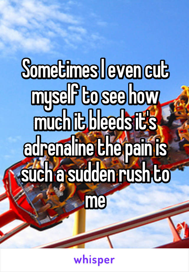 Sometimes I even cut myself to see how much it bleeds it's adrenaline the pain is such a sudden rush to me