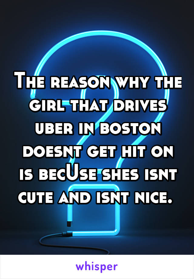 The reason why the girl that drives uber in boston doesnt get hit on is becUse shes isnt cute and isnt nice. 