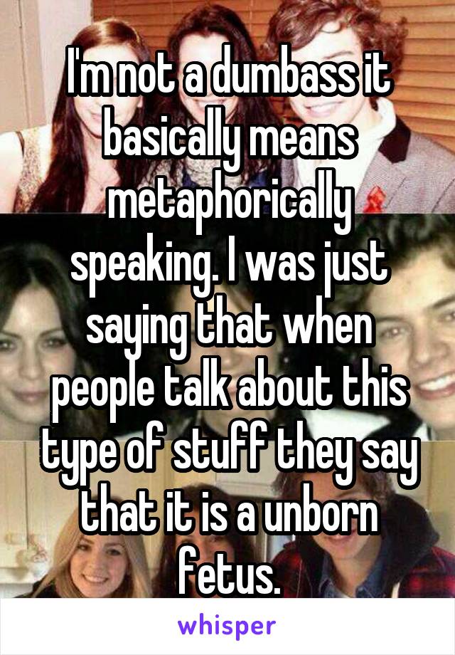 I'm not a dumbass it basically means metaphorically speaking. I was just saying that when people talk about this type of stuff they say that it is a unborn fetus.