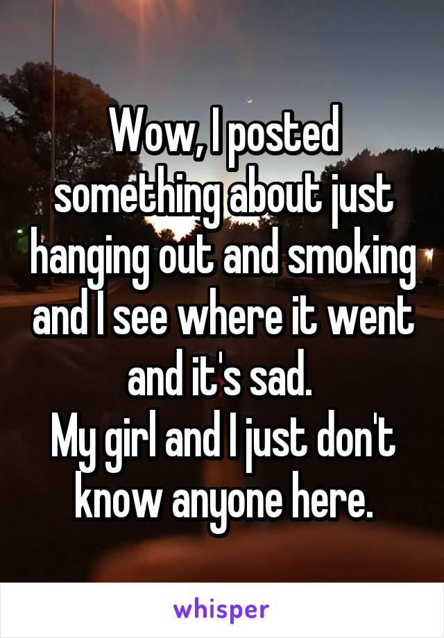 Wow, I posted something about just hanging out and smoking and I see where it went and it's sad. 
My girl and I just don't know anyone here.