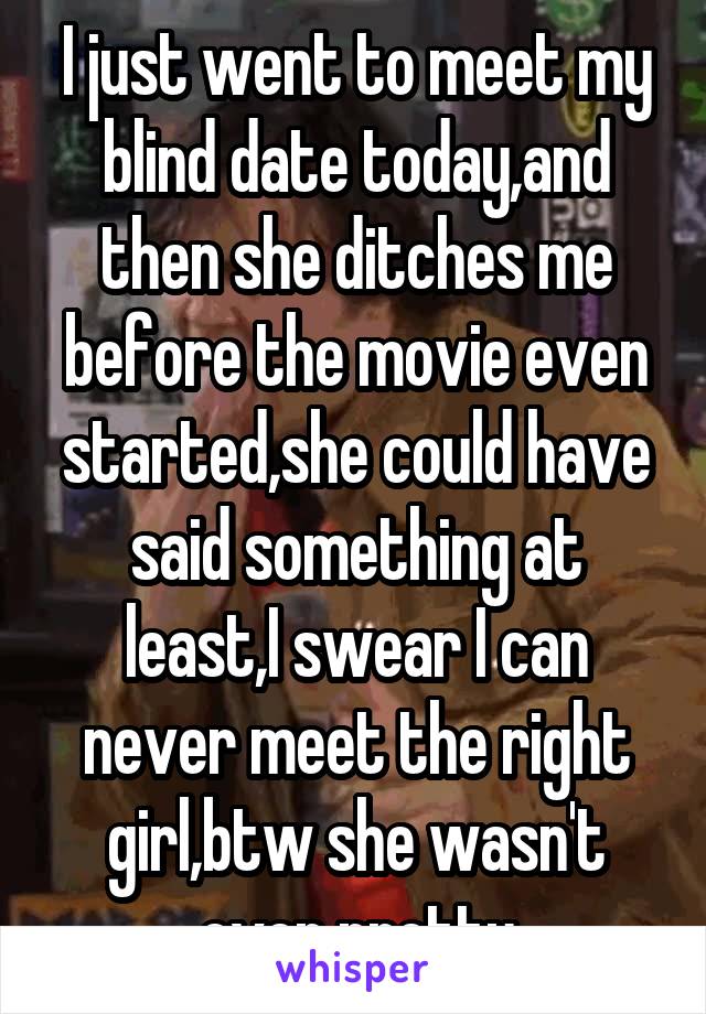 I just went to meet my blind date today,and then she ditches me before the movie even started,she could have said something at least,I swear I can never meet the right girl,btw she wasn't even pretty