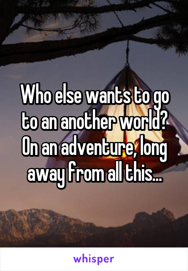 Who else wants to go to an another world? On an adventure, long away from all this...