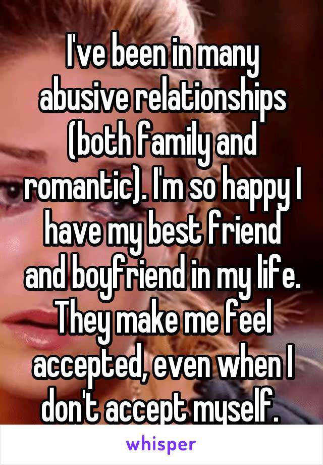 I've been in many abusive relationships (both family and romantic). I'm so happy I have my best friend and boyfriend in my life. They make me feel accepted, even when I don't accept myself. 