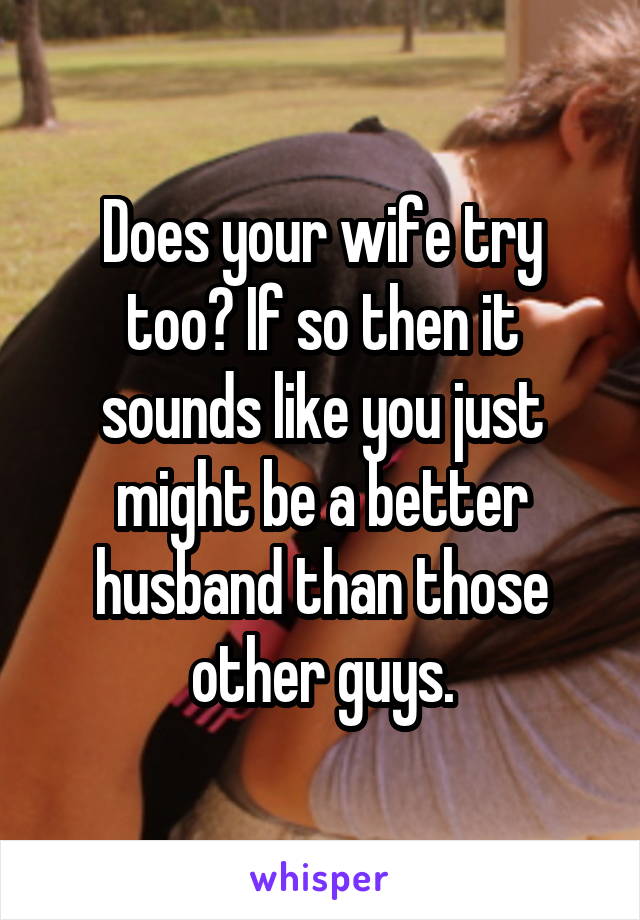 Does your wife try too? If so then it sounds like you just might be a better husband than those other guys.