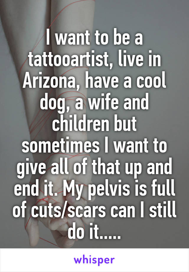 I want to be a tattooartist, live in Arizona, have a cool dog, a wife and children but sometimes I want to give all of that up and end it. My pelvis is full of cuts/scars can I still do it.....