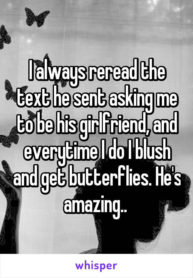 I always reread the text he sent asking me to be his girlfriend, and everytime I do I blush and get butterflies. He's amazing.. 