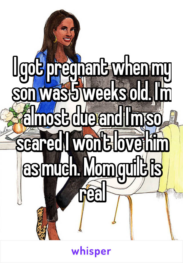 I got pregnant when my son was 5 weeks old. I'm almost due and I'm so scared I won't love him as much. Mom guilt is real