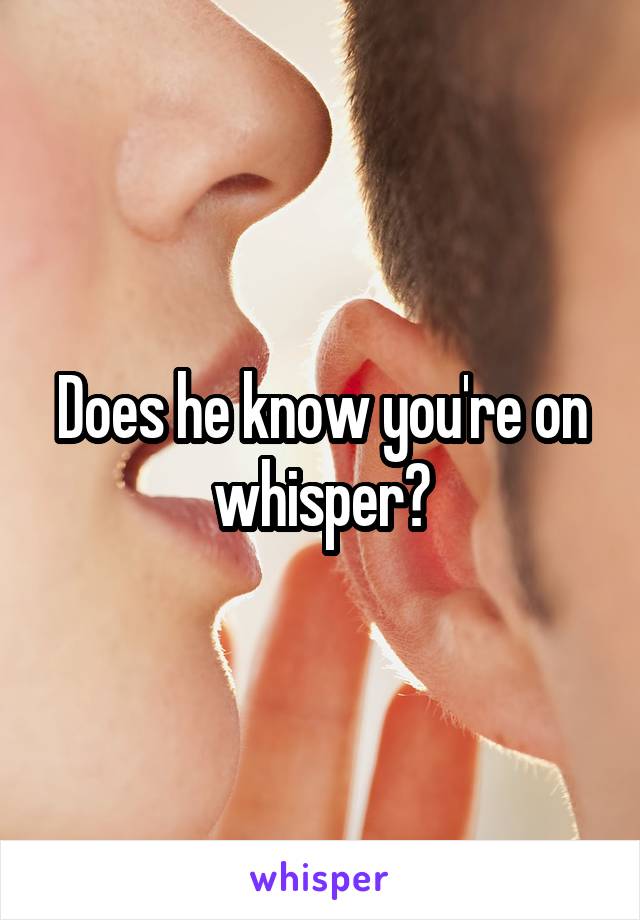 Does he know you're on whisper?